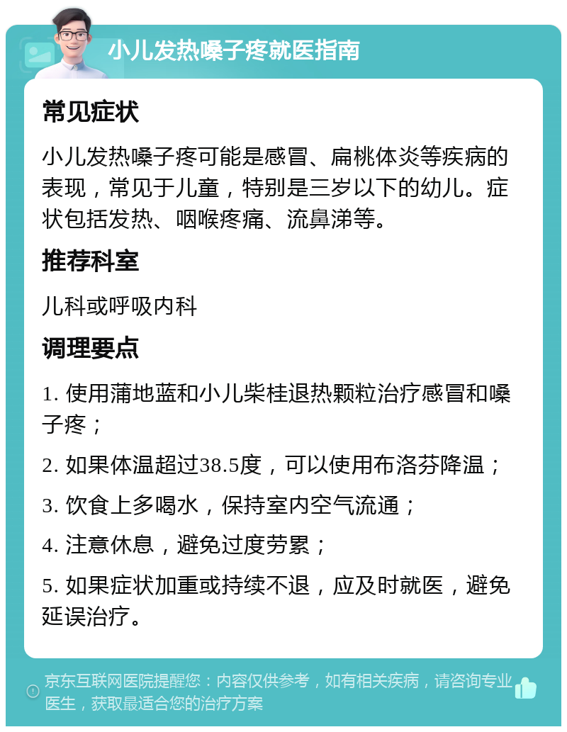 小儿发热嗓子疼就医指南 常见症状 小儿发热嗓子疼可能是感冒、扁桃体炎等疾病的表现，常见于儿童，特别是三岁以下的幼儿。症状包括发热、咽喉疼痛、流鼻涕等。 推荐科室 儿科或呼吸内科 调理要点 1. 使用蒲地蓝和小儿柴桂退热颗粒治疗感冒和嗓子疼； 2. 如果体温超过38.5度，可以使用布洛芬降温； 3. 饮食上多喝水，保持室内空气流通； 4. 注意休息，避免过度劳累； 5. 如果症状加重或持续不退，应及时就医，避免延误治疗。