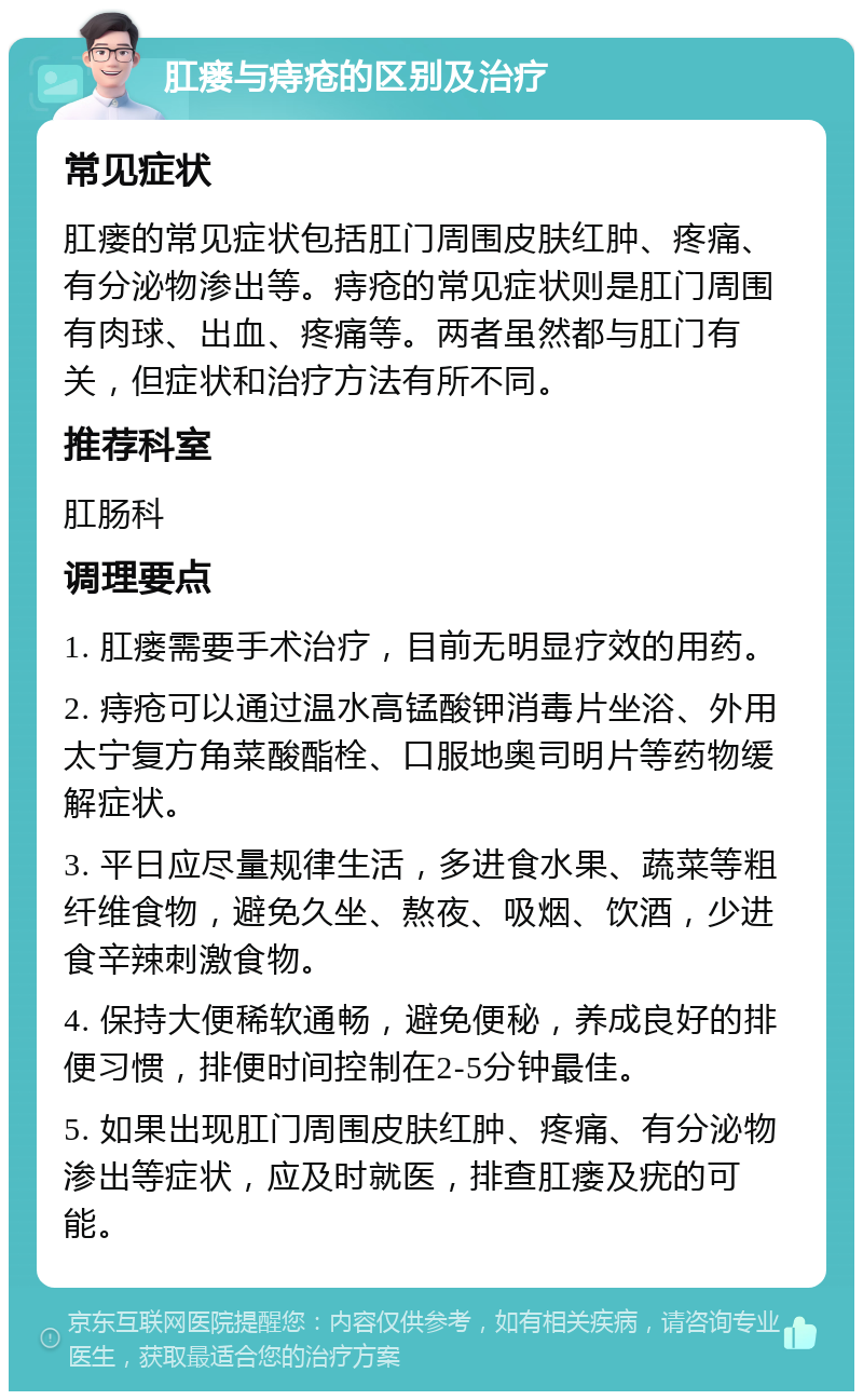 肛瘘与痔疮的区别及治疗 常见症状 肛瘘的常见症状包括肛门周围皮肤红肿、疼痛、有分泌物渗出等。痔疮的常见症状则是肛门周围有肉球、出血、疼痛等。两者虽然都与肛门有关，但症状和治疗方法有所不同。 推荐科室 肛肠科 调理要点 1. 肛瘘需要手术治疗，目前无明显疗效的用药。 2. 痔疮可以通过温水高锰酸钾消毒片坐浴、外用太宁复方角菜酸酯栓、口服地奥司明片等药物缓解症状。 3. 平日应尽量规律生活，多进食水果、蔬菜等粗纤维食物，避免久坐、熬夜、吸烟、饮酒，少进食辛辣刺激食物。 4. 保持大便稀软通畅，避免便秘，养成良好的排便习惯，排便时间控制在2-5分钟最佳。 5. 如果出现肛门周围皮肤红肿、疼痛、有分泌物渗出等症状，应及时就医，排查肛瘘及疣的可能。