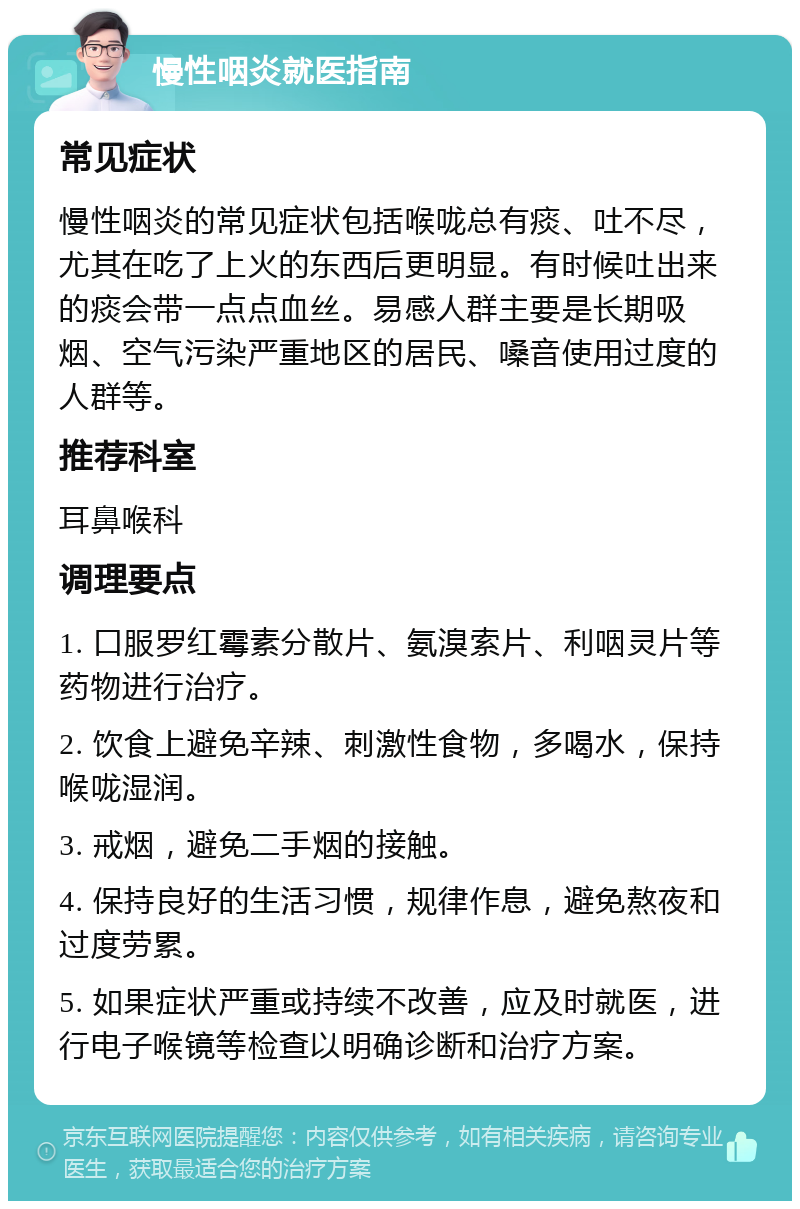 慢性咽炎就医指南 常见症状 慢性咽炎的常见症状包括喉咙总有痰、吐不尽，尤其在吃了上火的东西后更明显。有时候吐出来的痰会带一点点血丝。易感人群主要是长期吸烟、空气污染严重地区的居民、嗓音使用过度的人群等。 推荐科室 耳鼻喉科 调理要点 1. 口服罗红霉素分散片、氨溴索片、利咽灵片等药物进行治疗。 2. 饮食上避免辛辣、刺激性食物，多喝水，保持喉咙湿润。 3. 戒烟，避免二手烟的接触。 4. 保持良好的生活习惯，规律作息，避免熬夜和过度劳累。 5. 如果症状严重或持续不改善，应及时就医，进行电子喉镜等检查以明确诊断和治疗方案。