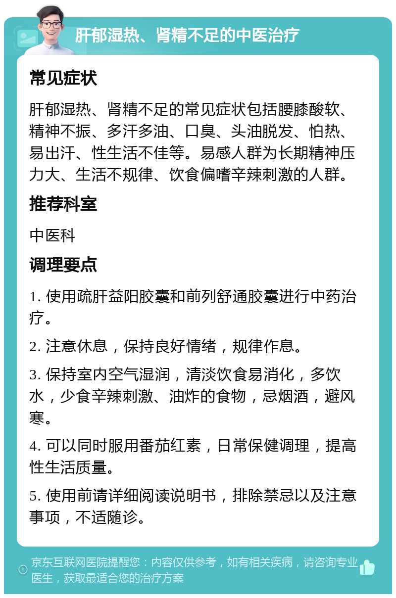 肝郁湿热、肾精不足的中医治疗 常见症状 肝郁湿热、肾精不足的常见症状包括腰膝酸软、精神不振、多汗多油、口臭、头油脱发、怕热、易出汗、性生活不佳等。易感人群为长期精神压力大、生活不规律、饮食偏嗜辛辣刺激的人群。 推荐科室 中医科 调理要点 1. 使用疏肝益阳胶囊和前列舒通胶囊进行中药治疗。 2. 注意休息，保持良好情绪，规律作息。 3. 保持室内空气湿润，清淡饮食易消化，多饮水，少食辛辣刺激、油炸的食物，忌烟酒，避风寒。 4. 可以同时服用番茄红素，日常保健调理，提高性生活质量。 5. 使用前请详细阅读说明书，排除禁忌以及注意事项，不适随诊。