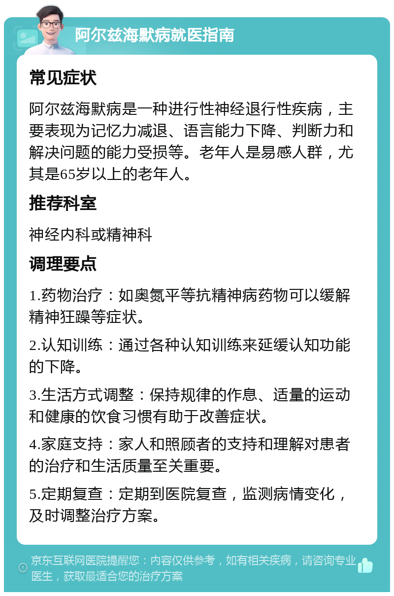 阿尔兹海默病就医指南 常见症状 阿尔兹海默病是一种进行性神经退行性疾病，主要表现为记忆力减退、语言能力下降、判断力和解决问题的能力受损等。老年人是易感人群，尤其是65岁以上的老年人。 推荐科室 神经内科或精神科 调理要点 1.药物治疗：如奥氮平等抗精神病药物可以缓解精神狂躁等症状。 2.认知训练：通过各种认知训练来延缓认知功能的下降。 3.生活方式调整：保持规律的作息、适量的运动和健康的饮食习惯有助于改善症状。 4.家庭支持：家人和照顾者的支持和理解对患者的治疗和生活质量至关重要。 5.定期复查：定期到医院复查，监测病情变化，及时调整治疗方案。