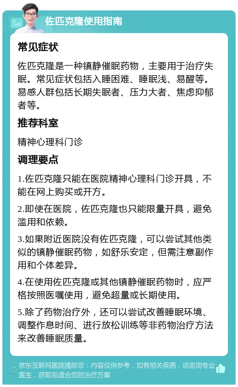 佐匹克隆使用指南 常见症状 佐匹克隆是一种镇静催眠药物，主要用于治疗失眠。常见症状包括入睡困难、睡眠浅、易醒等。易感人群包括长期失眠者、压力大者、焦虑抑郁者等。 推荐科室 精神心理科门诊 调理要点 1.佐匹克隆只能在医院精神心理科门诊开具，不能在网上购买或开方。 2.即使在医院，佐匹克隆也只能限量开具，避免滥用和依赖。 3.如果附近医院没有佐匹克隆，可以尝试其他类似的镇静催眠药物，如舒乐安定，但需注意副作用和个体差异。 4.在使用佐匹克隆或其他镇静催眠药物时，应严格按照医嘱使用，避免超量或长期使用。 5.除了药物治疗外，还可以尝试改善睡眠环境、调整作息时间、进行放松训练等非药物治疗方法来改善睡眠质量。