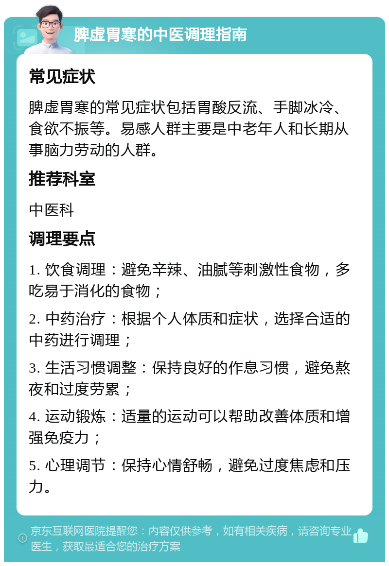 脾虚胃寒的中医调理指南 常见症状 脾虚胃寒的常见症状包括胃酸反流、手脚冰冷、食欲不振等。易感人群主要是中老年人和长期从事脑力劳动的人群。 推荐科室 中医科 调理要点 1. 饮食调理：避免辛辣、油腻等刺激性食物，多吃易于消化的食物； 2. 中药治疗：根据个人体质和症状，选择合适的中药进行调理； 3. 生活习惯调整：保持良好的作息习惯，避免熬夜和过度劳累； 4. 运动锻炼：适量的运动可以帮助改善体质和增强免疫力； 5. 心理调节：保持心情舒畅，避免过度焦虑和压力。