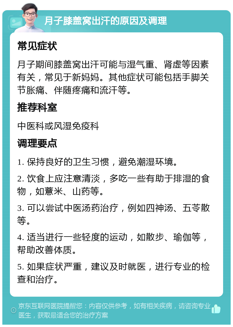 月子膝盖窝出汗的原因及调理 常见症状 月子期间膝盖窝出汗可能与湿气重、肾虚等因素有关，常见于新妈妈。其他症状可能包括手脚关节胀痛、伴随疼痛和流汗等。 推荐科室 中医科或风湿免疫科 调理要点 1. 保持良好的卫生习惯，避免潮湿环境。 2. 饮食上应注意清淡，多吃一些有助于排湿的食物，如薏米、山药等。 3. 可以尝试中医汤药治疗，例如四神汤、五苓散等。 4. 适当进行一些轻度的运动，如散步、瑜伽等，帮助改善体质。 5. 如果症状严重，建议及时就医，进行专业的检查和治疗。