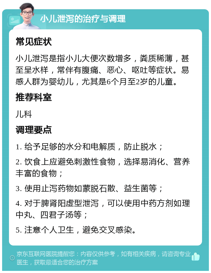 小儿泄泻的治疗与调理 常见症状 小儿泄泻是指小儿大便次数增多，粪质稀薄，甚至呈水样，常伴有腹痛、恶心、呕吐等症状。易感人群为婴幼儿，尤其是6个月至2岁的儿童。 推荐科室 儿科 调理要点 1. 给予足够的水分和电解质，防止脱水； 2. 饮食上应避免刺激性食物，选择易消化、营养丰富的食物； 3. 使用止泻药物如蒙脱石散、益生菌等； 4. 对于脾肾阳虚型泄泻，可以使用中药方剂如理中丸、四君子汤等； 5. 注意个人卫生，避免交叉感染。