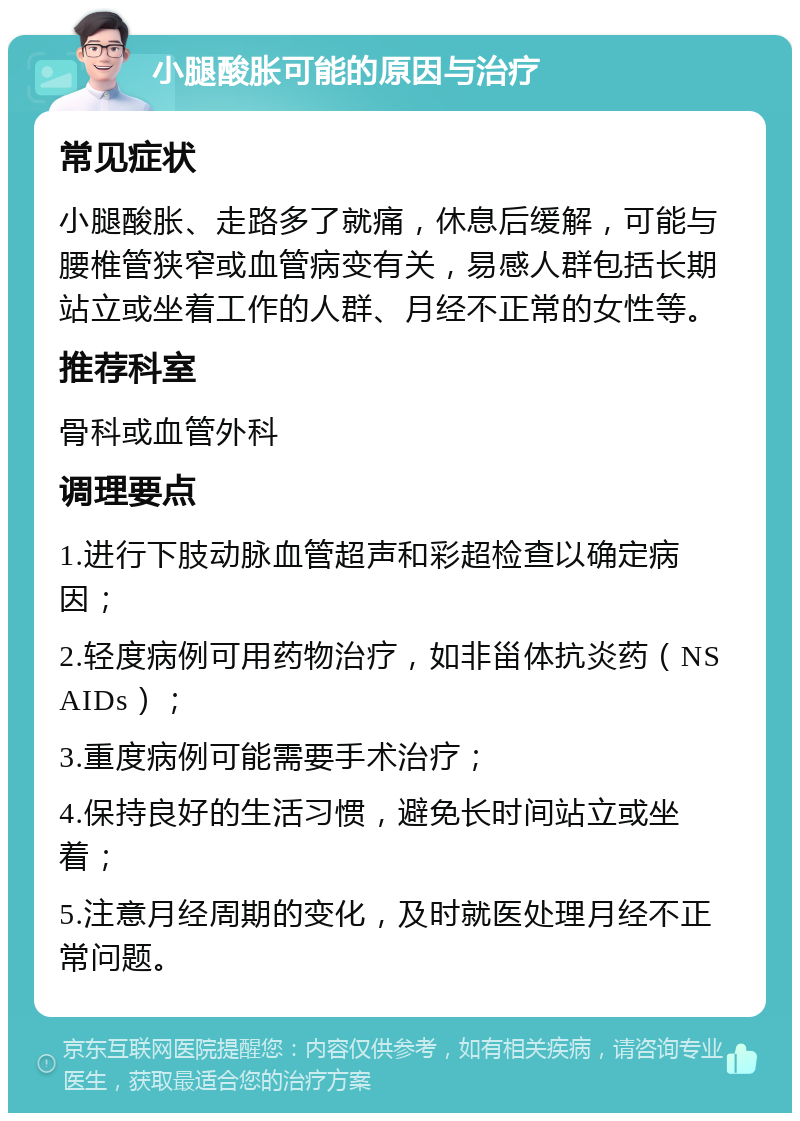 小腿酸胀可能的原因与治疗 常见症状 小腿酸胀、走路多了就痛，休息后缓解，可能与腰椎管狭窄或血管病变有关，易感人群包括长期站立或坐着工作的人群、月经不正常的女性等。 推荐科室 骨科或血管外科 调理要点 1.进行下肢动脉血管超声和彩超检查以确定病因； 2.轻度病例可用药物治疗，如非甾体抗炎药（NSAIDs）； 3.重度病例可能需要手术治疗； 4.保持良好的生活习惯，避免长时间站立或坐着； 5.注意月经周期的变化，及时就医处理月经不正常问题。