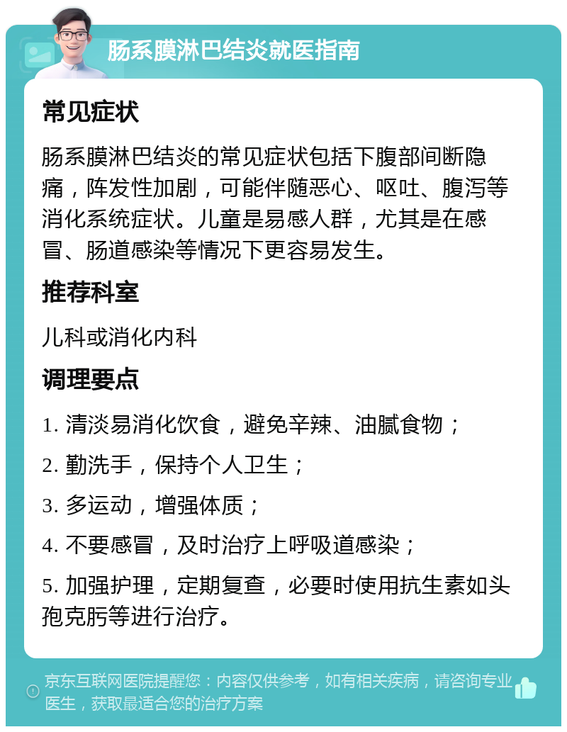 肠系膜淋巴结炎就医指南 常见症状 肠系膜淋巴结炎的常见症状包括下腹部间断隐痛，阵发性加剧，可能伴随恶心、呕吐、腹泻等消化系统症状。儿童是易感人群，尤其是在感冒、肠道感染等情况下更容易发生。 推荐科室 儿科或消化内科 调理要点 1. 清淡易消化饮食，避免辛辣、油腻食物； 2. 勤洗手，保持个人卫生； 3. 多运动，增强体质； 4. 不要感冒，及时治疗上呼吸道感染； 5. 加强护理，定期复查，必要时使用抗生素如头孢克肟等进行治疗。