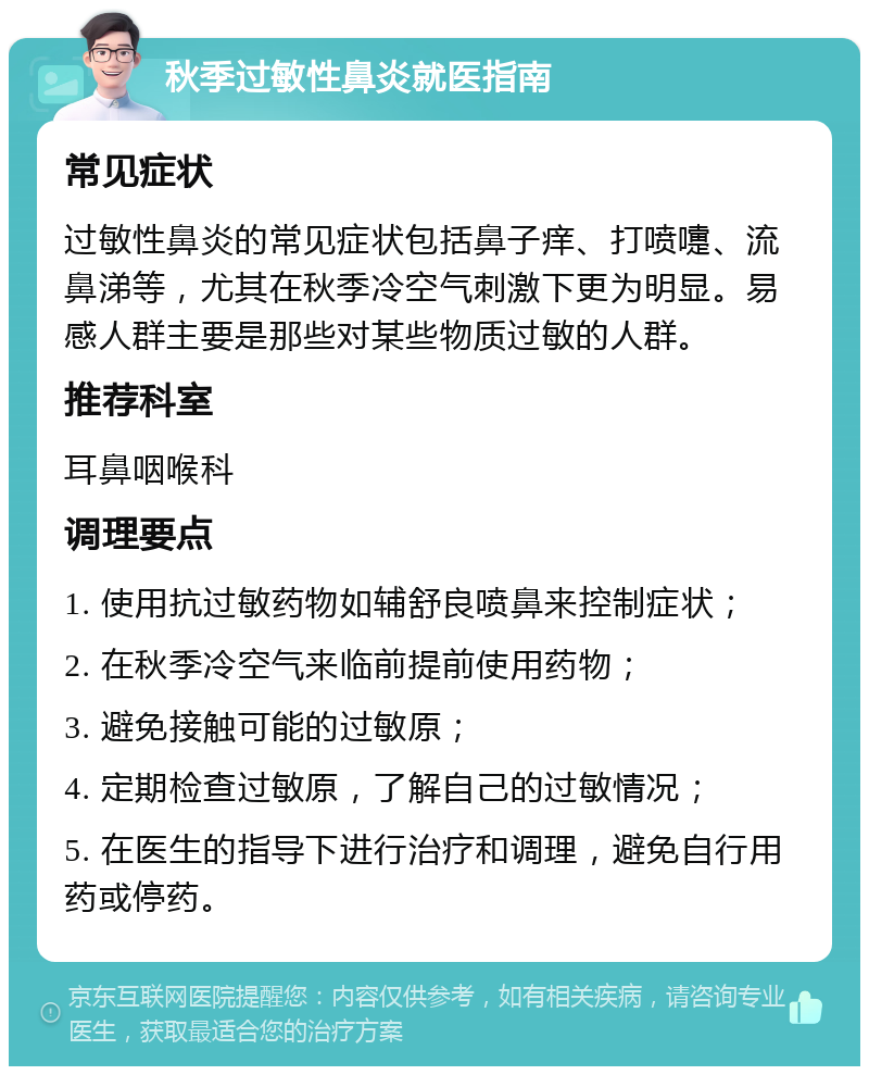 秋季过敏性鼻炎就医指南 常见症状 过敏性鼻炎的常见症状包括鼻子痒、打喷嚏、流鼻涕等，尤其在秋季冷空气刺激下更为明显。易感人群主要是那些对某些物质过敏的人群。 推荐科室 耳鼻咽喉科 调理要点 1. 使用抗过敏药物如辅舒良喷鼻来控制症状； 2. 在秋季冷空气来临前提前使用药物； 3. 避免接触可能的过敏原； 4. 定期检查过敏原，了解自己的过敏情况； 5. 在医生的指导下进行治疗和调理，避免自行用药或停药。