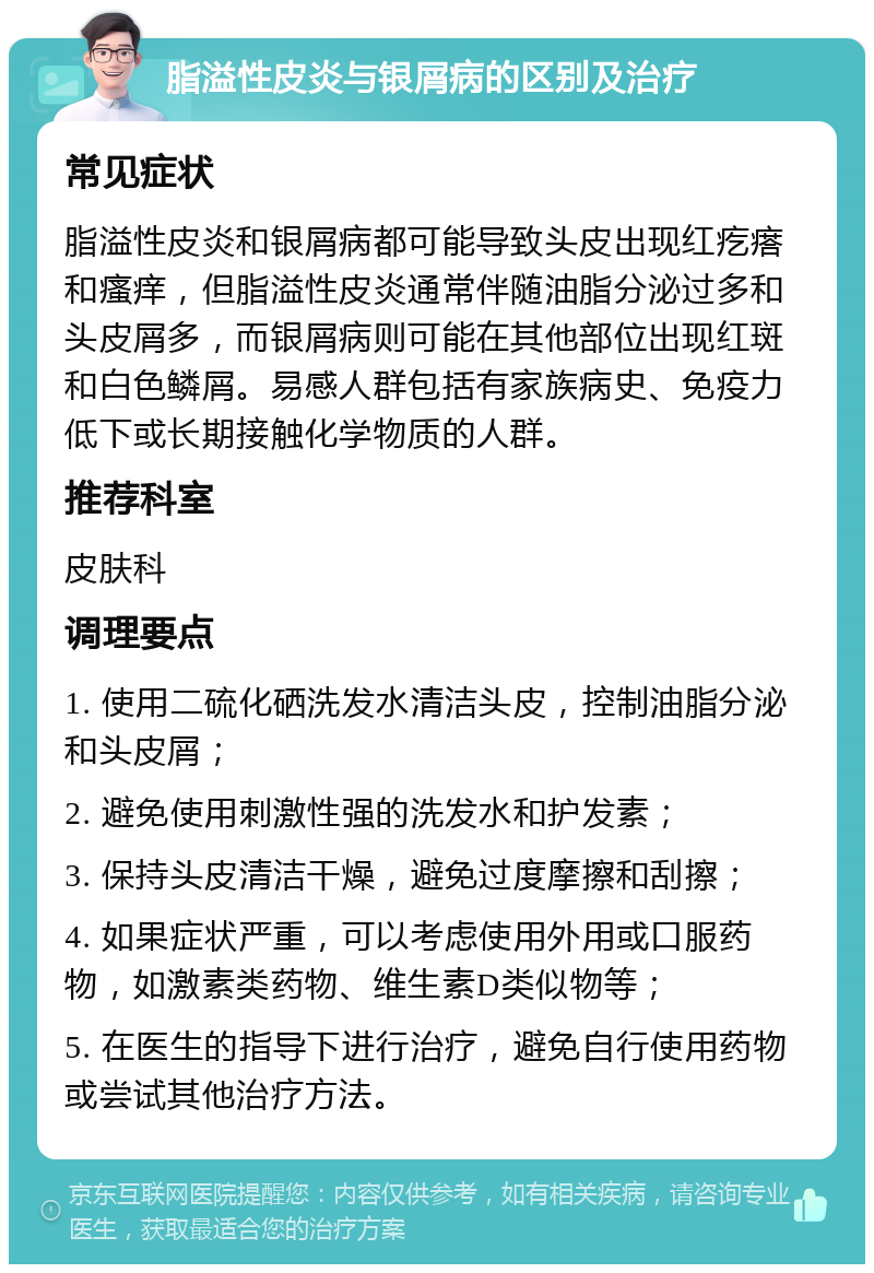 脂溢性皮炎与银屑病的区别及治疗 常见症状 脂溢性皮炎和银屑病都可能导致头皮出现红疙瘩和瘙痒，但脂溢性皮炎通常伴随油脂分泌过多和头皮屑多，而银屑病则可能在其他部位出现红斑和白色鳞屑。易感人群包括有家族病史、免疫力低下或长期接触化学物质的人群。 推荐科室 皮肤科 调理要点 1. 使用二硫化硒洗发水清洁头皮，控制油脂分泌和头皮屑； 2. 避免使用刺激性强的洗发水和护发素； 3. 保持头皮清洁干燥，避免过度摩擦和刮擦； 4. 如果症状严重，可以考虑使用外用或口服药物，如激素类药物、维生素D类似物等； 5. 在医生的指导下进行治疗，避免自行使用药物或尝试其他治疗方法。