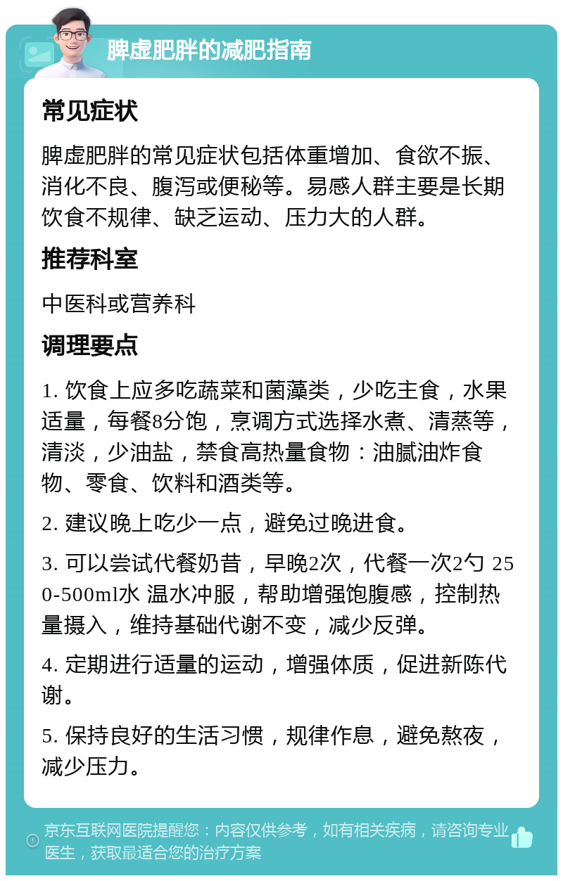 脾虚肥胖的减肥指南 常见症状 脾虚肥胖的常见症状包括体重增加、食欲不振、消化不良、腹泻或便秘等。易感人群主要是长期饮食不规律、缺乏运动、压力大的人群。 推荐科室 中医科或营养科 调理要点 1. 饮食上应多吃蔬菜和菌藻类，少吃主食，水果适量，每餐8分饱，烹调方式选择水煮、清蒸等，清淡，少油盐，禁食高热量食物：油腻油炸食物、零食、饮料和酒类等。 2. 建议晚上吃少一点，避免过晚进食。 3. 可以尝试代餐奶昔，早晚2次，代餐一次2勺 250-500ml水 温水冲服，帮助增强饱腹感，控制热量摄入，维持基础代谢不变，减少反弹。 4. 定期进行适量的运动，增强体质，促进新陈代谢。 5. 保持良好的生活习惯，规律作息，避免熬夜，减少压力。