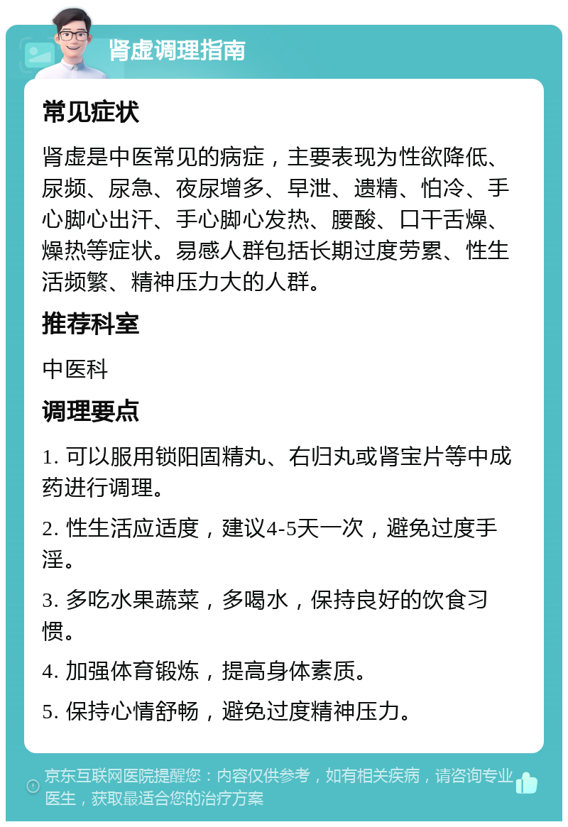 肾虚调理指南 常见症状 肾虚是中医常见的病症，主要表现为性欲降低、尿频、尿急、夜尿增多、早泄、遗精、怕冷、手心脚心出汗、手心脚心发热、腰酸、口干舌燥、燥热等症状。易感人群包括长期过度劳累、性生活频繁、精神压力大的人群。 推荐科室 中医科 调理要点 1. 可以服用锁阳固精丸、右归丸或肾宝片等中成药进行调理。 2. 性生活应适度，建议4-5天一次，避免过度手淫。 3. 多吃水果蔬菜，多喝水，保持良好的饮食习惯。 4. 加强体育锻炼，提高身体素质。 5. 保持心情舒畅，避免过度精神压力。