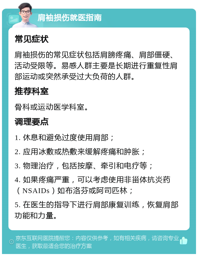 肩袖损伤就医指南 常见症状 肩袖损伤的常见症状包括肩膀疼痛、肩部僵硬、活动受限等。易感人群主要是长期进行重复性肩部运动或突然承受过大负荷的人群。 推荐科室 骨科或运动医学科室。 调理要点 1. 休息和避免过度使用肩部； 2. 应用冰敷或热敷来缓解疼痛和肿胀； 3. 物理治疗，包括按摩、牵引和电疗等； 4. 如果疼痛严重，可以考虑使用非甾体抗炎药（NSAIDs）如布洛芬或阿司匹林； 5. 在医生的指导下进行肩部康复训练，恢复肩部功能和力量。