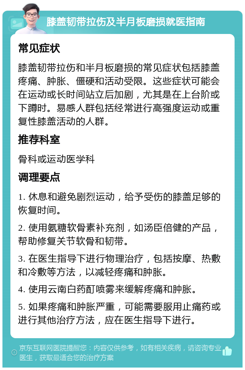 膝盖韧带拉伤及半月板磨损就医指南 常见症状 膝盖韧带拉伤和半月板磨损的常见症状包括膝盖疼痛、肿胀、僵硬和活动受限。这些症状可能会在运动或长时间站立后加剧，尤其是在上台阶或下蹲时。易感人群包括经常进行高强度运动或重复性膝盖活动的人群。 推荐科室 骨科或运动医学科 调理要点 1. 休息和避免剧烈运动，给予受伤的膝盖足够的恢复时间。 2. 使用氨糖软骨素补充剂，如汤臣倍健的产品，帮助修复关节软骨和韧带。 3. 在医生指导下进行物理治疗，包括按摩、热敷和冷敷等方法，以减轻疼痛和肿胀。 4. 使用云南白药酊喷雾来缓解疼痛和肿胀。 5. 如果疼痛和肿胀严重，可能需要服用止痛药或进行其他治疗方法，应在医生指导下进行。