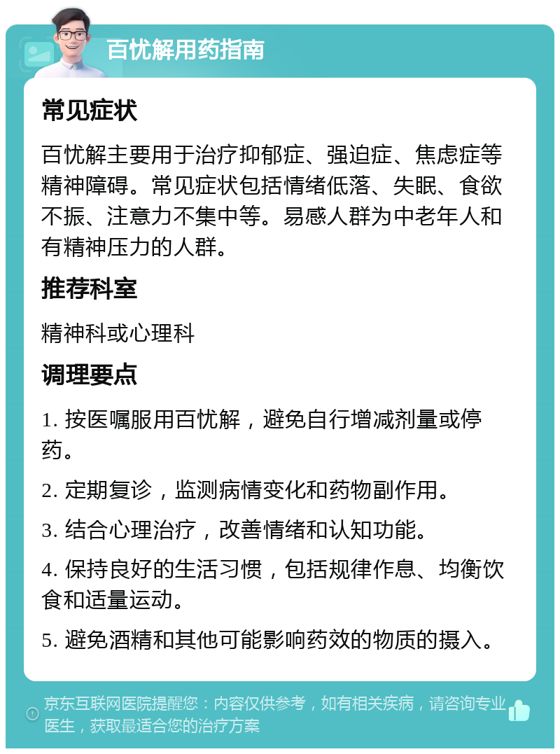 百忧解用药指南 常见症状 百忧解主要用于治疗抑郁症、强迫症、焦虑症等精神障碍。常见症状包括情绪低落、失眠、食欲不振、注意力不集中等。易感人群为中老年人和有精神压力的人群。 推荐科室 精神科或心理科 调理要点 1. 按医嘱服用百忧解，避免自行增减剂量或停药。 2. 定期复诊，监测病情变化和药物副作用。 3. 结合心理治疗，改善情绪和认知功能。 4. 保持良好的生活习惯，包括规律作息、均衡饮食和适量运动。 5. 避免酒精和其他可能影响药效的物质的摄入。