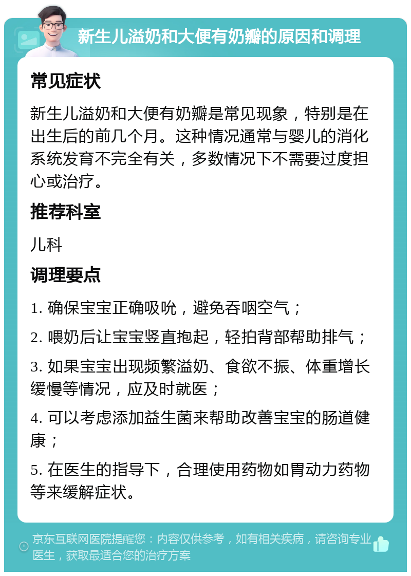 新生儿溢奶和大便有奶瓣的原因和调理 常见症状 新生儿溢奶和大便有奶瓣是常见现象，特别是在出生后的前几个月。这种情况通常与婴儿的消化系统发育不完全有关，多数情况下不需要过度担心或治疗。 推荐科室 儿科 调理要点 1. 确保宝宝正确吸吮，避免吞咽空气； 2. 喂奶后让宝宝竖直抱起，轻拍背部帮助排气； 3. 如果宝宝出现频繁溢奶、食欲不振、体重增长缓慢等情况，应及时就医； 4. 可以考虑添加益生菌来帮助改善宝宝的肠道健康； 5. 在医生的指导下，合理使用药物如胃动力药物等来缓解症状。