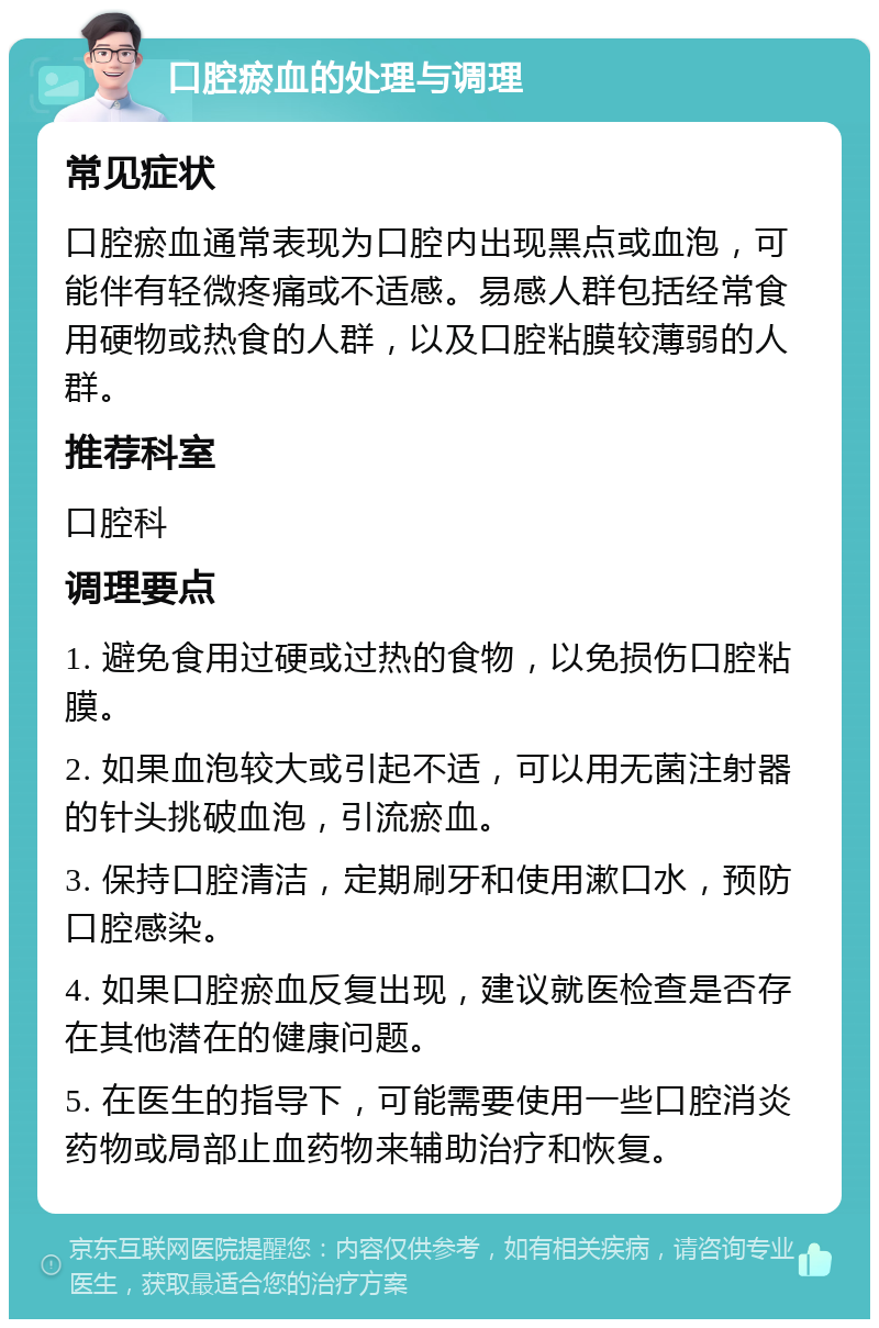 口腔瘀血的处理与调理 常见症状 口腔瘀血通常表现为口腔内出现黑点或血泡，可能伴有轻微疼痛或不适感。易感人群包括经常食用硬物或热食的人群，以及口腔粘膜较薄弱的人群。 推荐科室 口腔科 调理要点 1. 避免食用过硬或过热的食物，以免损伤口腔粘膜。 2. 如果血泡较大或引起不适，可以用无菌注射器的针头挑破血泡，引流瘀血。 3. 保持口腔清洁，定期刷牙和使用漱口水，预防口腔感染。 4. 如果口腔瘀血反复出现，建议就医检查是否存在其他潜在的健康问题。 5. 在医生的指导下，可能需要使用一些口腔消炎药物或局部止血药物来辅助治疗和恢复。