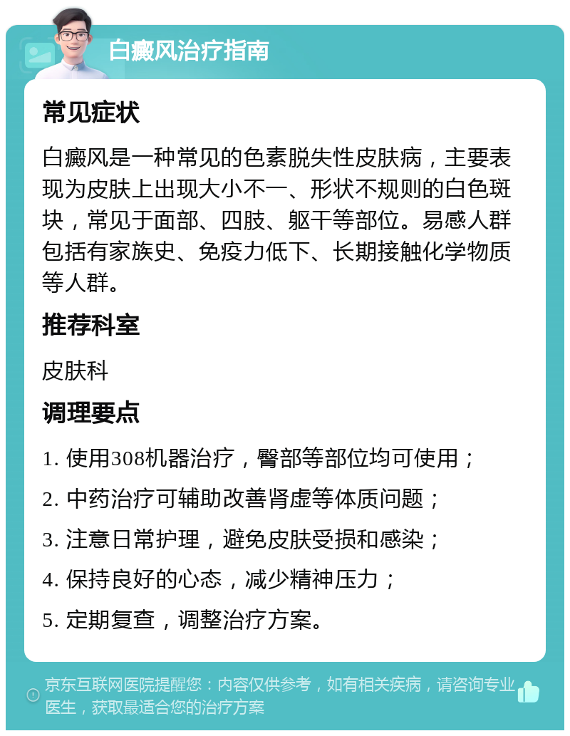 白癜风治疗指南 常见症状 白癜风是一种常见的色素脱失性皮肤病，主要表现为皮肤上出现大小不一、形状不规则的白色斑块，常见于面部、四肢、躯干等部位。易感人群包括有家族史、免疫力低下、长期接触化学物质等人群。 推荐科室 皮肤科 调理要点 1. 使用308机器治疗，臀部等部位均可使用； 2. 中药治疗可辅助改善肾虚等体质问题； 3. 注意日常护理，避免皮肤受损和感染； 4. 保持良好的心态，减少精神压力； 5. 定期复查，调整治疗方案。