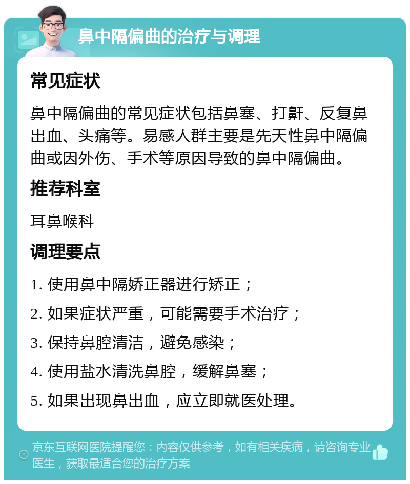 鼻中隔偏曲的治疗与调理 常见症状 鼻中隔偏曲的常见症状包括鼻塞、打鼾、反复鼻出血、头痛等。易感人群主要是先天性鼻中隔偏曲或因外伤、手术等原因导致的鼻中隔偏曲。 推荐科室 耳鼻喉科 调理要点 1. 使用鼻中隔娇正器进行矫正； 2. 如果症状严重，可能需要手术治疗； 3. 保持鼻腔清洁，避免感染； 4. 使用盐水清洗鼻腔，缓解鼻塞； 5. 如果出现鼻出血，应立即就医处理。