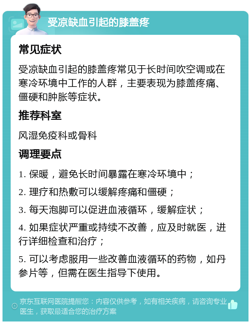 受凉缺血引起的膝盖疼 常见症状 受凉缺血引起的膝盖疼常见于长时间吹空调或在寒冷环境中工作的人群，主要表现为膝盖疼痛、僵硬和肿胀等症状。 推荐科室 风湿免疫科或骨科 调理要点 1. 保暖，避免长时间暴露在寒冷环境中； 2. 理疗和热敷可以缓解疼痛和僵硬； 3. 每天泡脚可以促进血液循环，缓解症状； 4. 如果症状严重或持续不改善，应及时就医，进行详细检查和治疗； 5. 可以考虑服用一些改善血液循环的药物，如丹参片等，但需在医生指导下使用。