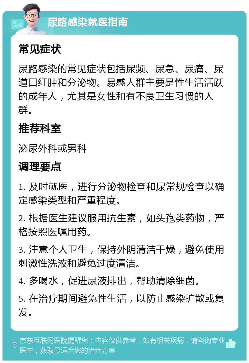 尿路感染就医指南 常见症状 尿路感染的常见症状包括尿频、尿急、尿痛、尿道口红肿和分泌物。易感人群主要是性生活活跃的成年人，尤其是女性和有不良卫生习惯的人群。 推荐科室 泌尿外科或男科 调理要点 1. 及时就医，进行分泌物检查和尿常规检查以确定感染类型和严重程度。 2. 根据医生建议服用抗生素，如头孢类药物，严格按照医嘱用药。 3. 注意个人卫生，保持外阴清洁干燥，避免使用刺激性洗液和避免过度清洁。 4. 多喝水，促进尿液排出，帮助清除细菌。 5. 在治疗期间避免性生活，以防止感染扩散或复发。