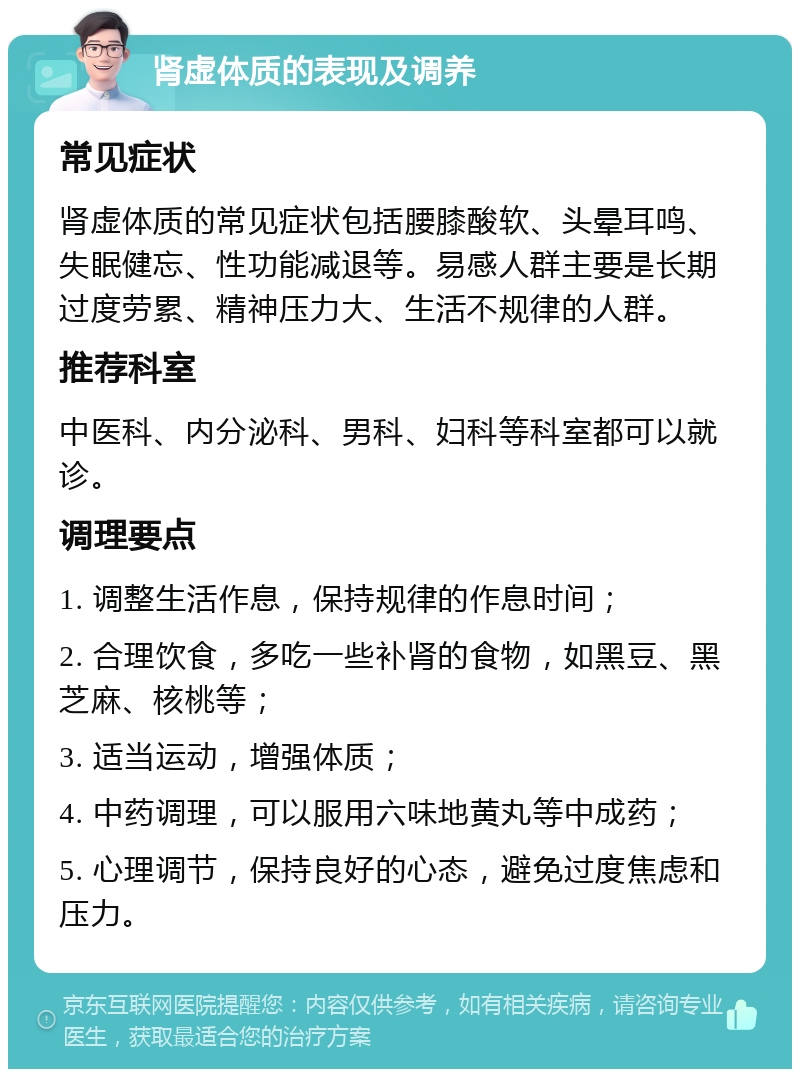 肾虚体质的表现及调养 常见症状 肾虚体质的常见症状包括腰膝酸软、头晕耳鸣、失眠健忘、性功能减退等。易感人群主要是长期过度劳累、精神压力大、生活不规律的人群。 推荐科室 中医科、内分泌科、男科、妇科等科室都可以就诊。 调理要点 1. 调整生活作息，保持规律的作息时间； 2. 合理饮食，多吃一些补肾的食物，如黑豆、黑芝麻、核桃等； 3. 适当运动，增强体质； 4. 中药调理，可以服用六味地黄丸等中成药； 5. 心理调节，保持良好的心态，避免过度焦虑和压力。