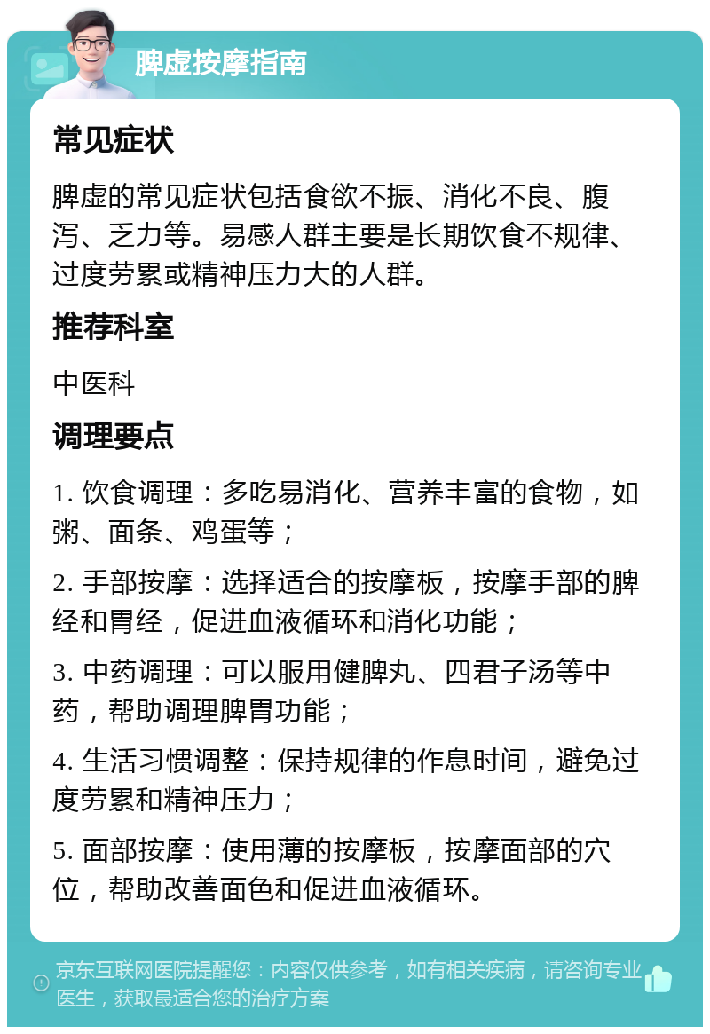 脾虚按摩指南 常见症状 脾虚的常见症状包括食欲不振、消化不良、腹泻、乏力等。易感人群主要是长期饮食不规律、过度劳累或精神压力大的人群。 推荐科室 中医科 调理要点 1. 饮食调理：多吃易消化、营养丰富的食物，如粥、面条、鸡蛋等； 2. 手部按摩：选择适合的按摩板，按摩手部的脾经和胃经，促进血液循环和消化功能； 3. 中药调理：可以服用健脾丸、四君子汤等中药，帮助调理脾胃功能； 4. 生活习惯调整：保持规律的作息时间，避免过度劳累和精神压力； 5. 面部按摩：使用薄的按摩板，按摩面部的穴位，帮助改善面色和促进血液循环。