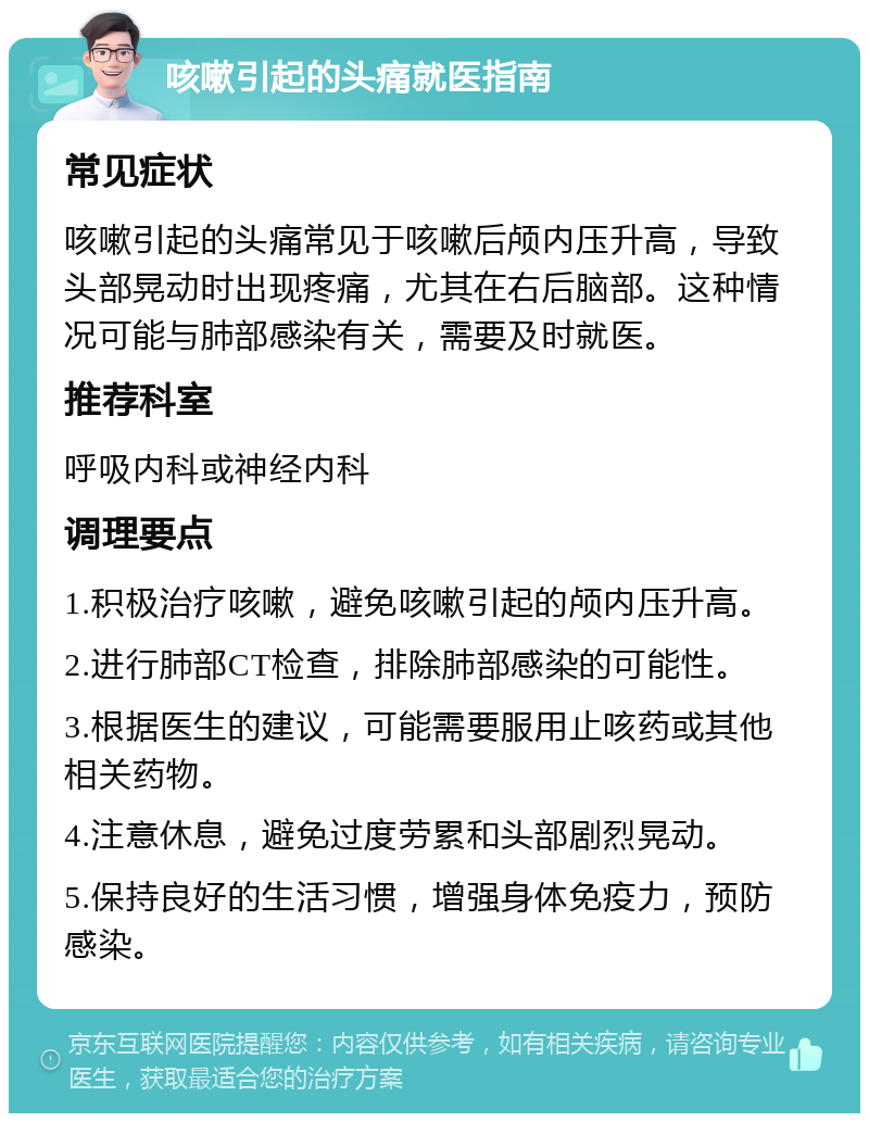 咳嗽引起的头痛就医指南 常见症状 咳嗽引起的头痛常见于咳嗽后颅内压升高，导致头部晃动时出现疼痛，尤其在右后脑部。这种情况可能与肺部感染有关，需要及时就医。 推荐科室 呼吸内科或神经内科 调理要点 1.积极治疗咳嗽，避免咳嗽引起的颅内压升高。 2.进行肺部CT检查，排除肺部感染的可能性。 3.根据医生的建议，可能需要服用止咳药或其他相关药物。 4.注意休息，避免过度劳累和头部剧烈晃动。 5.保持良好的生活习惯，增强身体免疫力，预防感染。