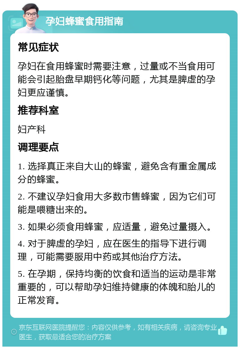 孕妇蜂蜜食用指南 常见症状 孕妇在食用蜂蜜时需要注意，过量或不当食用可能会引起胎盘早期钙化等问题，尤其是脾虚的孕妇更应谨慎。 推荐科室 妇产科 调理要点 1. 选择真正来自大山的蜂蜜，避免含有重金属成分的蜂蜜。 2. 不建议孕妇食用大多数市售蜂蜜，因为它们可能是喂糖出来的。 3. 如果必须食用蜂蜜，应适量，避免过量摄入。 4. 对于脾虚的孕妇，应在医生的指导下进行调理，可能需要服用中药或其他治疗方法。 5. 在孕期，保持均衡的饮食和适当的运动是非常重要的，可以帮助孕妇维持健康的体魄和胎儿的正常发育。