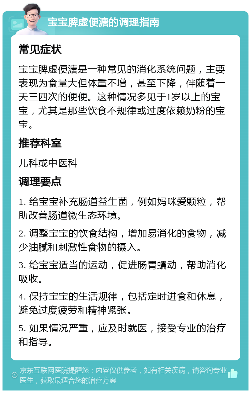 宝宝脾虚便溏的调理指南 常见症状 宝宝脾虚便溏是一种常见的消化系统问题，主要表现为食量大但体重不增，甚至下降，伴随着一天三四次的便便。这种情况多见于1岁以上的宝宝，尤其是那些饮食不规律或过度依赖奶粉的宝宝。 推荐科室 儿科或中医科 调理要点 1. 给宝宝补充肠道益生菌，例如妈咪爱颗粒，帮助改善肠道微生态环境。 2. 调整宝宝的饮食结构，增加易消化的食物，减少油腻和刺激性食物的摄入。 3. 给宝宝适当的运动，促进肠胃蠕动，帮助消化吸收。 4. 保持宝宝的生活规律，包括定时进食和休息，避免过度疲劳和精神紧张。 5. 如果情况严重，应及时就医，接受专业的治疗和指导。