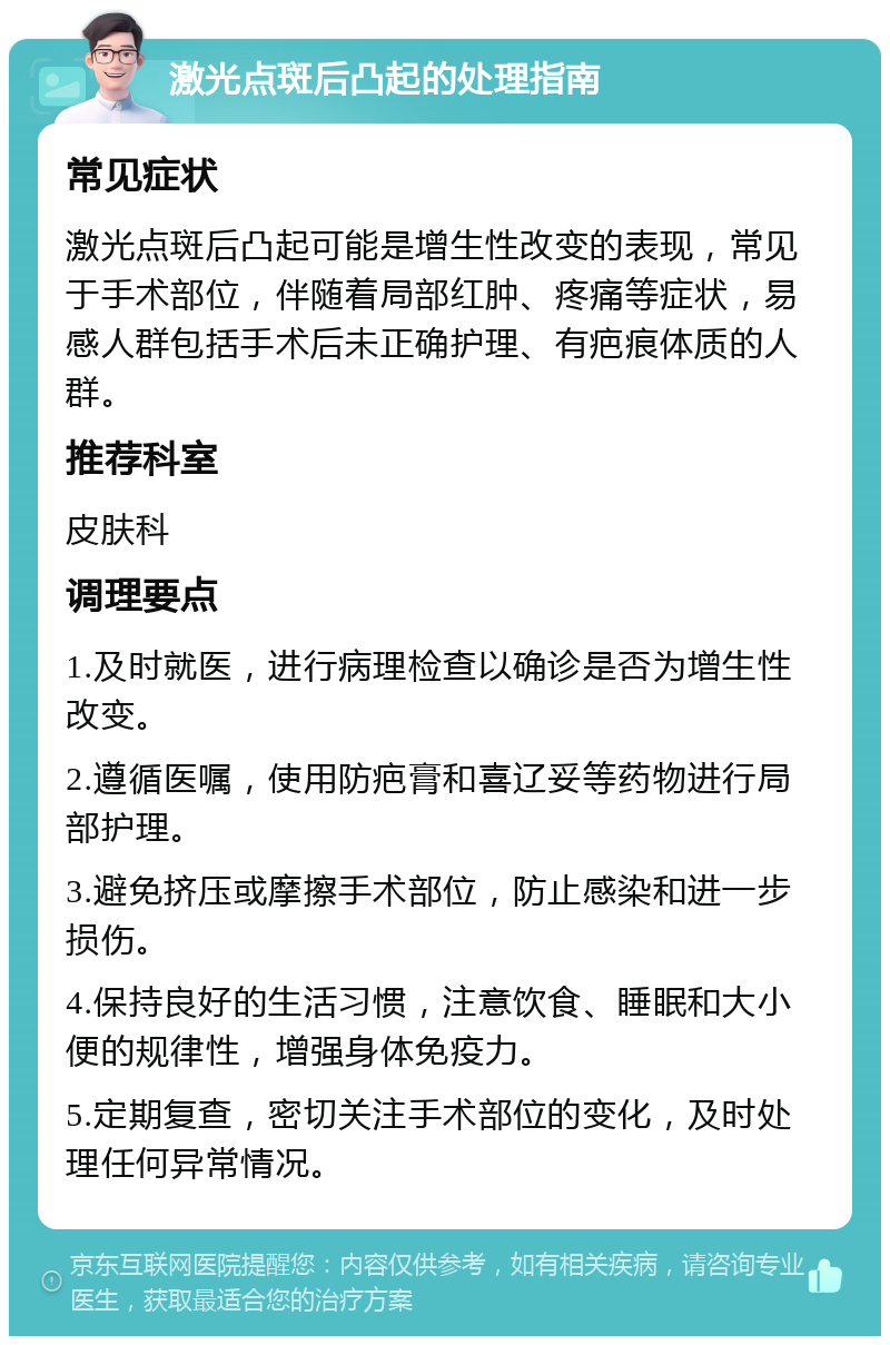 激光点斑后凸起的处理指南 常见症状 激光点斑后凸起可能是增生性改变的表现，常见于手术部位，伴随着局部红肿、疼痛等症状，易感人群包括手术后未正确护理、有疤痕体质的人群。 推荐科室 皮肤科 调理要点 1.及时就医，进行病理检查以确诊是否为增生性改变。 2.遵循医嘱，使用防疤膏和喜辽妥等药物进行局部护理。 3.避免挤压或摩擦手术部位，防止感染和进一步损伤。 4.保持良好的生活习惯，注意饮食、睡眠和大小便的规律性，增强身体免疫力。 5.定期复查，密切关注手术部位的变化，及时处理任何异常情况。