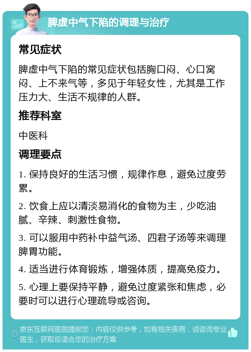 脾虚中气下陷的调理与治疗 常见症状 脾虚中气下陷的常见症状包括胸口闷、心口窝闷、上不来气等，多见于年轻女性，尤其是工作压力大、生活不规律的人群。 推荐科室 中医科 调理要点 1. 保持良好的生活习惯，规律作息，避免过度劳累。 2. 饮食上应以清淡易消化的食物为主，少吃油腻、辛辣、刺激性食物。 3. 可以服用中药补中益气汤、四君子汤等来调理脾胃功能。 4. 适当进行体育锻炼，增强体质，提高免疫力。 5. 心理上要保持平静，避免过度紧张和焦虑，必要时可以进行心理疏导或咨询。