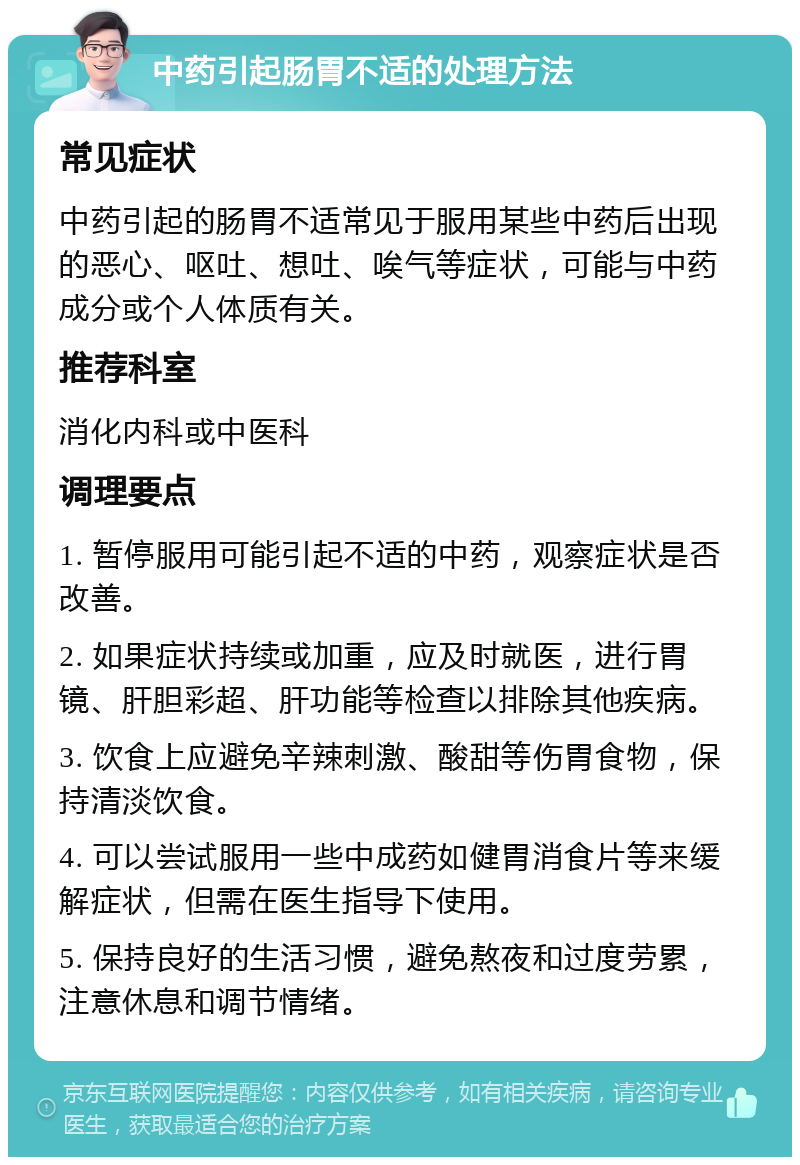 中药引起肠胃不适的处理方法 常见症状 中药引起的肠胃不适常见于服用某些中药后出现的恶心、呕吐、想吐、唉气等症状，可能与中药成分或个人体质有关。 推荐科室 消化内科或中医科 调理要点 1. 暂停服用可能引起不适的中药，观察症状是否改善。 2. 如果症状持续或加重，应及时就医，进行胃镜、肝胆彩超、肝功能等检查以排除其他疾病。 3. 饮食上应避免辛辣刺激、酸甜等伤胃食物，保持清淡饮食。 4. 可以尝试服用一些中成药如健胃消食片等来缓解症状，但需在医生指导下使用。 5. 保持良好的生活习惯，避免熬夜和过度劳累，注意休息和调节情绪。