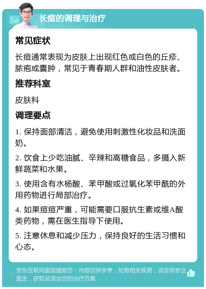 长痘的调理与治疗 常见症状 长痘通常表现为皮肤上出现红色或白色的丘疹、脓疱或囊肿，常见于青春期人群和油性皮肤者。 推荐科室 皮肤科 调理要点 1. 保持面部清洁，避免使用刺激性化妆品和洗面奶。 2. 饮食上少吃油腻、辛辣和高糖食品，多摄入新鲜蔬菜和水果。 3. 使用含有水杨酸、苯甲酸或过氧化苯甲酰的外用药物进行局部治疗。 4. 如果痘痘严重，可能需要口服抗生素或维A酸类药物，需在医生指导下使用。 5. 注意休息和减少压力，保持良好的生活习惯和心态。