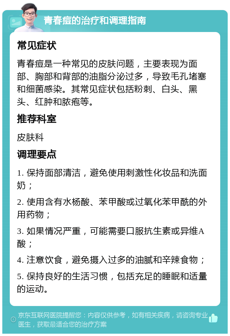 青春痘的治疗和调理指南 常见症状 青春痘是一种常见的皮肤问题，主要表现为面部、胸部和背部的油脂分泌过多，导致毛孔堵塞和细菌感染。其常见症状包括粉刺、白头、黑头、红肿和脓疱等。 推荐科室 皮肤科 调理要点 1. 保持面部清洁，避免使用刺激性化妆品和洗面奶； 2. 使用含有水杨酸、苯甲酸或过氧化苯甲酰的外用药物； 3. 如果情况严重，可能需要口服抗生素或异维A酸； 4. 注意饮食，避免摄入过多的油腻和辛辣食物； 5. 保持良好的生活习惯，包括充足的睡眠和适量的运动。