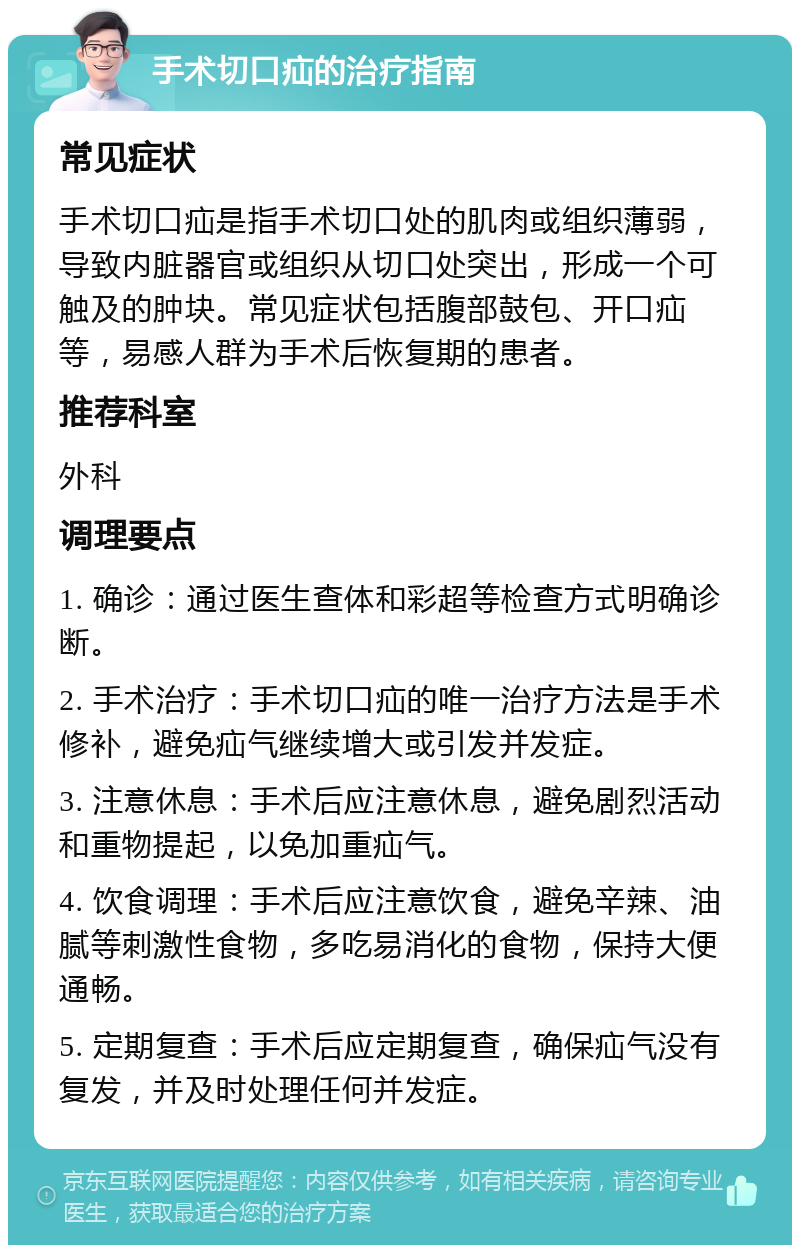 手术切口疝的治疗指南 常见症状 手术切口疝是指手术切口处的肌肉或组织薄弱，导致内脏器官或组织从切口处突出，形成一个可触及的肿块。常见症状包括腹部鼓包、开口疝等，易感人群为手术后恢复期的患者。 推荐科室 外科 调理要点 1. 确诊：通过医生查体和彩超等检查方式明确诊断。 2. 手术治疗：手术切口疝的唯一治疗方法是手术修补，避免疝气继续增大或引发并发症。 3. 注意休息：手术后应注意休息，避免剧烈活动和重物提起，以免加重疝气。 4. 饮食调理：手术后应注意饮食，避免辛辣、油腻等刺激性食物，多吃易消化的食物，保持大便通畅。 5. 定期复查：手术后应定期复查，确保疝气没有复发，并及时处理任何并发症。