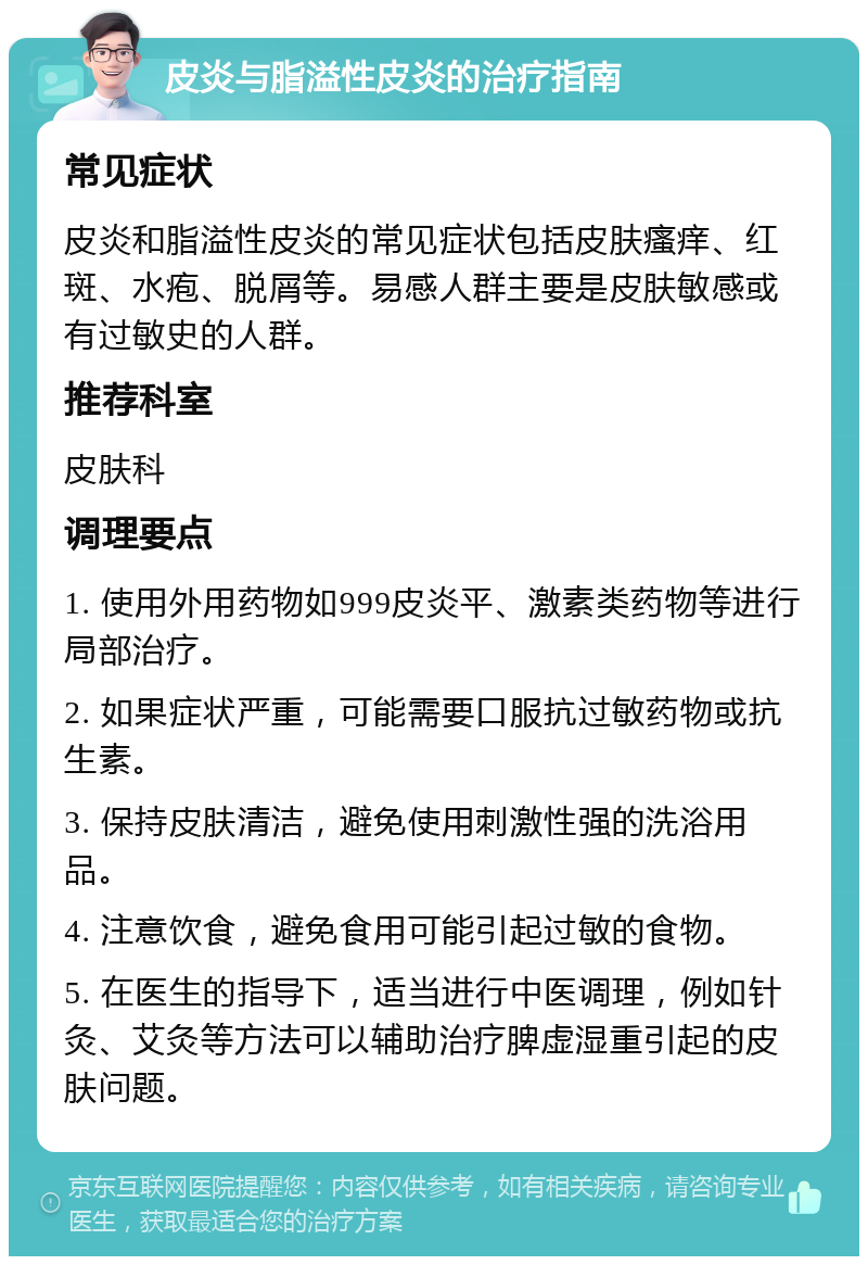 皮炎与脂溢性皮炎的治疗指南 常见症状 皮炎和脂溢性皮炎的常见症状包括皮肤瘙痒、红斑、水疱、脱屑等。易感人群主要是皮肤敏感或有过敏史的人群。 推荐科室 皮肤科 调理要点 1. 使用外用药物如999皮炎平、激素类药物等进行局部治疗。 2. 如果症状严重，可能需要口服抗过敏药物或抗生素。 3. 保持皮肤清洁，避免使用刺激性强的洗浴用品。 4. 注意饮食，避免食用可能引起过敏的食物。 5. 在医生的指导下，适当进行中医调理，例如针灸、艾灸等方法可以辅助治疗脾虚湿重引起的皮肤问题。