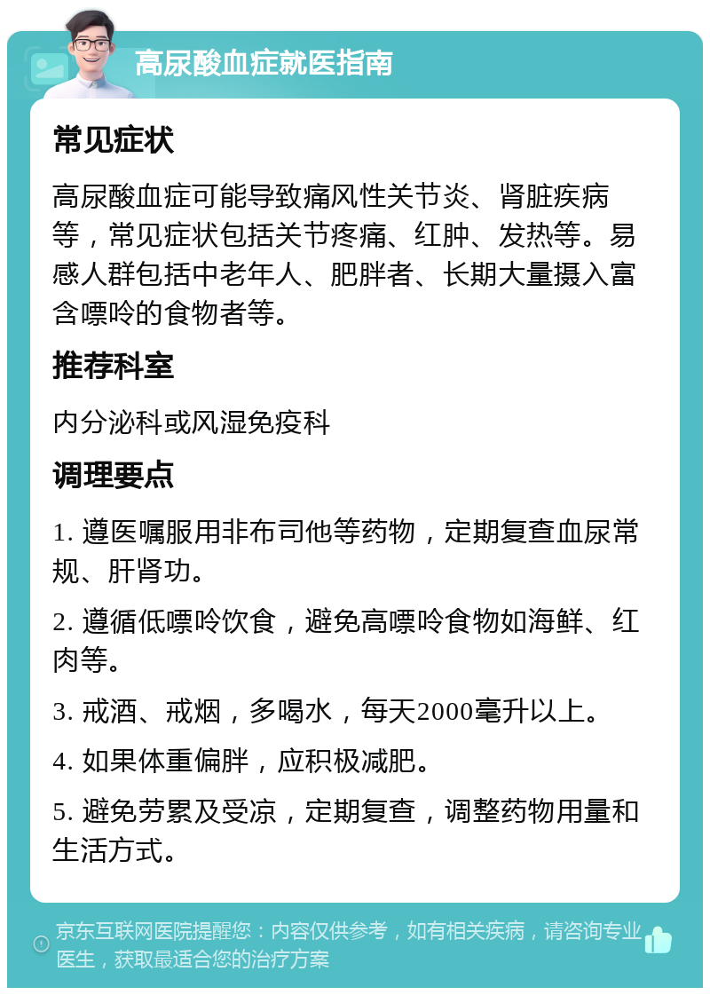 高尿酸血症就医指南 常见症状 高尿酸血症可能导致痛风性关节炎、肾脏疾病等，常见症状包括关节疼痛、红肿、发热等。易感人群包括中老年人、肥胖者、长期大量摄入富含嘌呤的食物者等。 推荐科室 内分泌科或风湿免疫科 调理要点 1. 遵医嘱服用非布司他等药物，定期复查血尿常规、肝肾功。 2. 遵循低嘌呤饮食，避免高嘌呤食物如海鲜、红肉等。 3. 戒酒、戒烟，多喝水，每天2000毫升以上。 4. 如果体重偏胖，应积极减肥。 5. 避免劳累及受凉，定期复查，调整药物用量和生活方式。