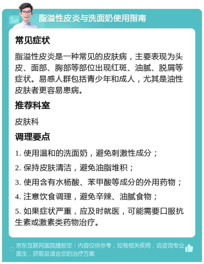 脂溢性皮炎与洗面奶使用指南 常见症状 脂溢性皮炎是一种常见的皮肤病，主要表现为头皮、面部、胸部等部位出现红斑、油腻、脱屑等症状。易感人群包括青少年和成人，尤其是油性皮肤者更容易患病。 推荐科室 皮肤科 调理要点 1. 使用温和的洗面奶，避免刺激性成分； 2. 保持皮肤清洁，避免油脂堆积； 3. 使用含有水杨酸、苯甲酸等成分的外用药物； 4. 注意饮食调理，避免辛辣、油腻食物； 5. 如果症状严重，应及时就医，可能需要口服抗生素或激素类药物治疗。