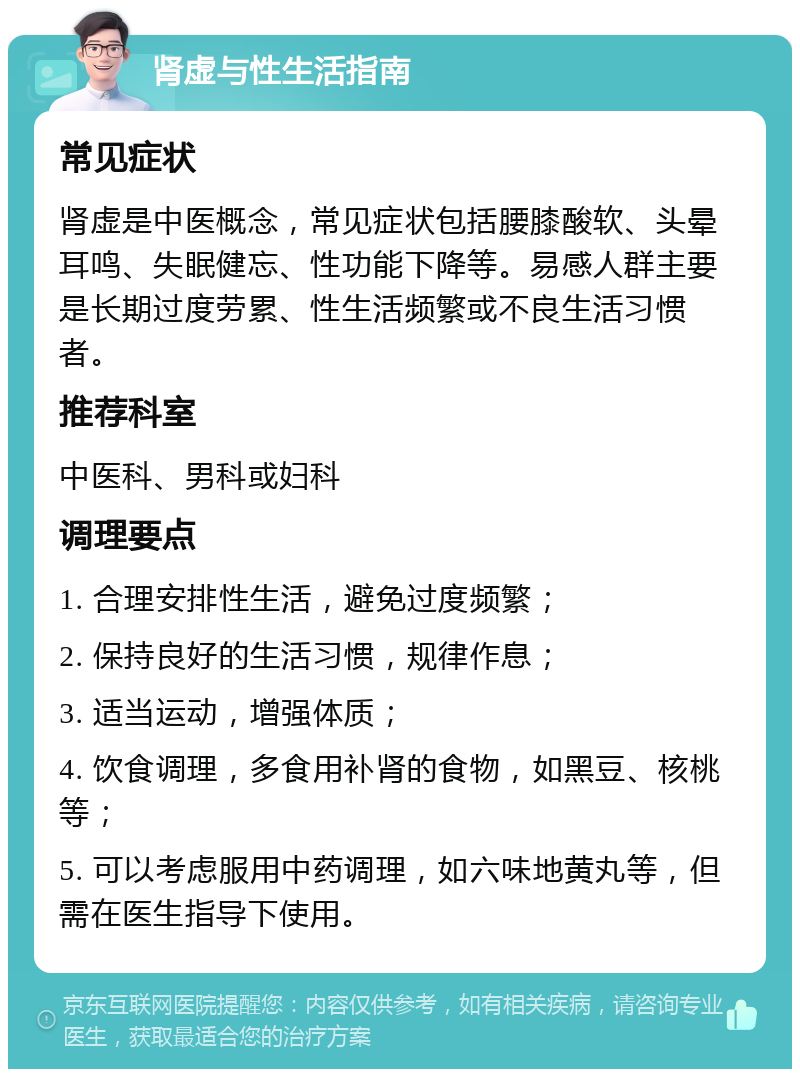 肾虚与性生活指南 常见症状 肾虚是中医概念，常见症状包括腰膝酸软、头晕耳鸣、失眠健忘、性功能下降等。易感人群主要是长期过度劳累、性生活频繁或不良生活习惯者。 推荐科室 中医科、男科或妇科 调理要点 1. 合理安排性生活，避免过度频繁； 2. 保持良好的生活习惯，规律作息； 3. 适当运动，增强体质； 4. 饮食调理，多食用补肾的食物，如黑豆、核桃等； 5. 可以考虑服用中药调理，如六味地黄丸等，但需在医生指导下使用。