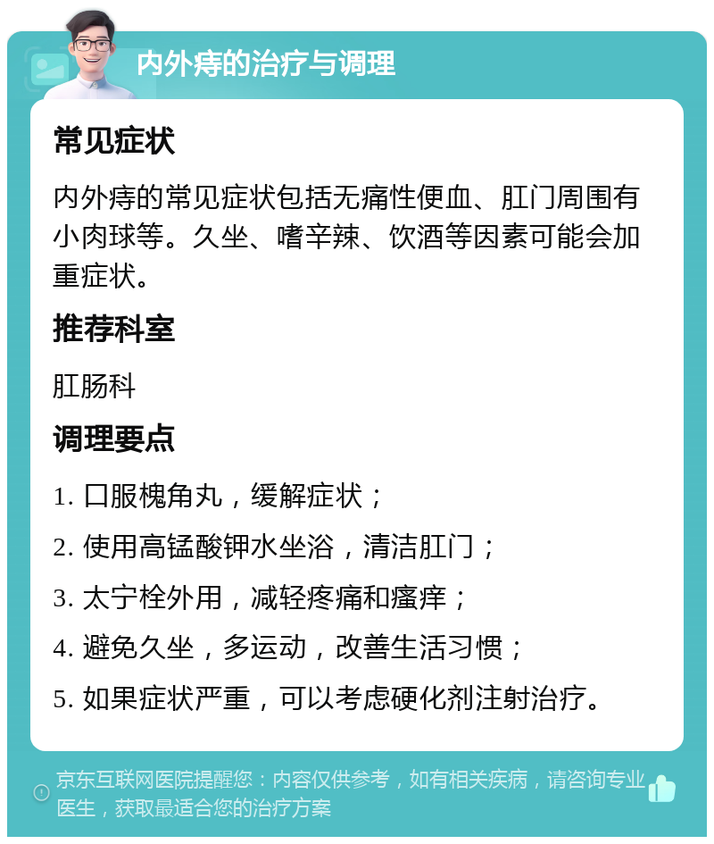 内外痔的治疗与调理 常见症状 内外痔的常见症状包括无痛性便血、肛门周围有小肉球等。久坐、嗜辛辣、饮酒等因素可能会加重症状。 推荐科室 肛肠科 调理要点 1. 口服槐角丸，缓解症状； 2. 使用高锰酸钾水坐浴，清洁肛门； 3. 太宁栓外用，减轻疼痛和瘙痒； 4. 避免久坐，多运动，改善生活习惯； 5. 如果症状严重，可以考虑硬化剂注射治疗。