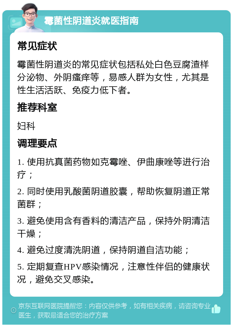 霉菌性阴道炎就医指南 常见症状 霉菌性阴道炎的常见症状包括私处白色豆腐渣样分泌物、外阴瘙痒等，易感人群为女性，尤其是性生活活跃、免疫力低下者。 推荐科室 妇科 调理要点 1. 使用抗真菌药物如克霉唑、伊曲康唑等进行治疗； 2. 同时使用乳酸菌阴道胶囊，帮助恢复阴道正常菌群； 3. 避免使用含有香料的清洁产品，保持外阴清洁干燥； 4. 避免过度清洗阴道，保持阴道自洁功能； 5. 定期复查HPV感染情况，注意性伴侣的健康状况，避免交叉感染。