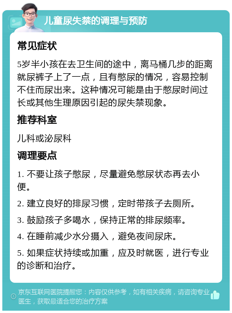 儿童尿失禁的调理与预防 常见症状 5岁半小孩在去卫生间的途中，离马桶几步的距离就尿裤子上了一点，且有憋尿的情况，容易控制不住而尿出来。这种情况可能是由于憋尿时间过长或其他生理原因引起的尿失禁现象。 推荐科室 儿科或泌尿科 调理要点 1. 不要让孩子憋尿，尽量避免憋尿状态再去小便。 2. 建立良好的排尿习惯，定时带孩子去厕所。 3. 鼓励孩子多喝水，保持正常的排尿频率。 4. 在睡前减少水分摄入，避免夜间尿床。 5. 如果症状持续或加重，应及时就医，进行专业的诊断和治疗。