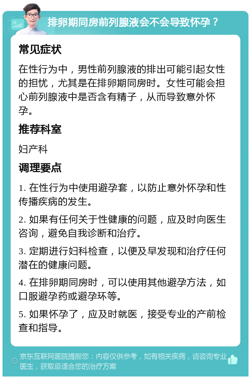 排卵期同房前列腺液会不会导致怀孕？ 常见症状 在性行为中，男性前列腺液的排出可能引起女性的担忧，尤其是在排卵期同房时。女性可能会担心前列腺液中是否含有精子，从而导致意外怀孕。 推荐科室 妇产科 调理要点 1. 在性行为中使用避孕套，以防止意外怀孕和性传播疾病的发生。 2. 如果有任何关于性健康的问题，应及时向医生咨询，避免自我诊断和治疗。 3. 定期进行妇科检查，以便及早发现和治疗任何潜在的健康问题。 4. 在排卵期同房时，可以使用其他避孕方法，如口服避孕药或避孕环等。 5. 如果怀孕了，应及时就医，接受专业的产前检查和指导。