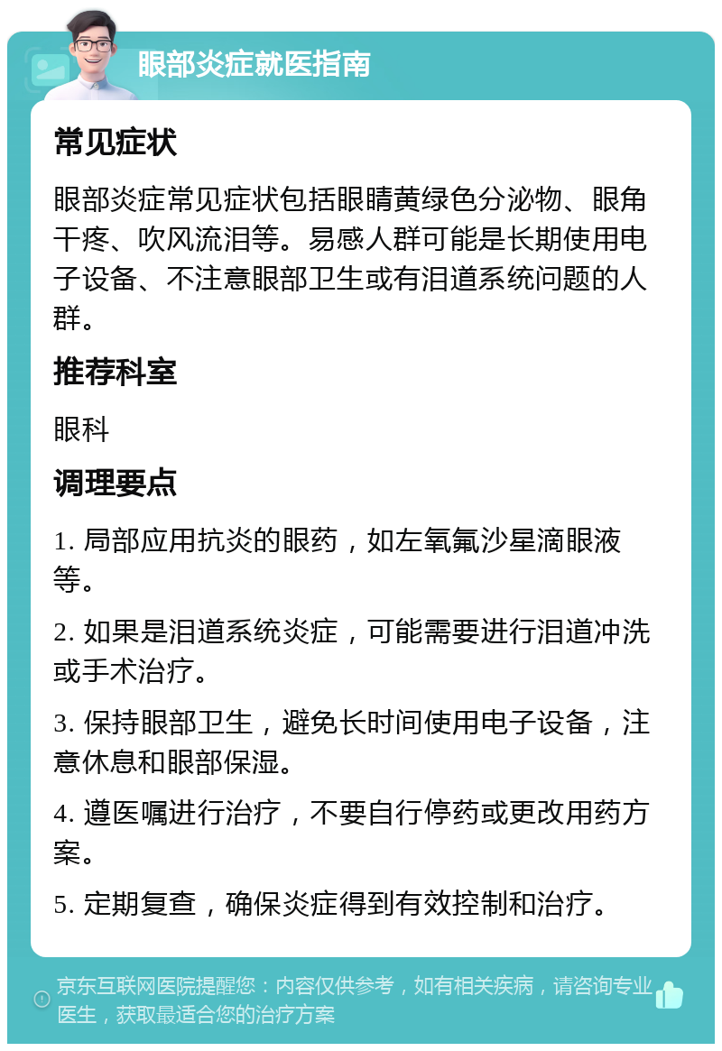 眼部炎症就医指南 常见症状 眼部炎症常见症状包括眼睛黄绿色分泌物、眼角干疼、吹风流泪等。易感人群可能是长期使用电子设备、不注意眼部卫生或有泪道系统问题的人群。 推荐科室 眼科 调理要点 1. 局部应用抗炎的眼药，如左氧氟沙星滴眼液等。 2. 如果是泪道系统炎症，可能需要进行泪道冲洗或手术治疗。 3. 保持眼部卫生，避免长时间使用电子设备，注意休息和眼部保湿。 4. 遵医嘱进行治疗，不要自行停药或更改用药方案。 5. 定期复查，确保炎症得到有效控制和治疗。