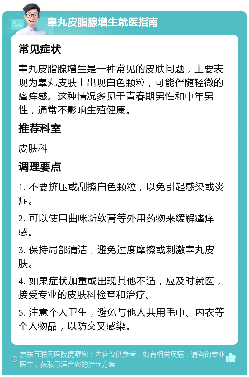 睾丸皮脂腺增生就医指南 常见症状 睾丸皮脂腺增生是一种常见的皮肤问题，主要表现为睾丸皮肤上出现白色颗粒，可能伴随轻微的瘙痒感。这种情况多见于青春期男性和中年男性，通常不影响生殖健康。 推荐科室 皮肤科 调理要点 1. 不要挤压或刮擦白色颗粒，以免引起感染或炎症。 2. 可以使用曲咪新软膏等外用药物来缓解瘙痒感。 3. 保持局部清洁，避免过度摩擦或刺激睾丸皮肤。 4. 如果症状加重或出现其他不适，应及时就医，接受专业的皮肤科检查和治疗。 5. 注意个人卫生，避免与他人共用毛巾、内衣等个人物品，以防交叉感染。