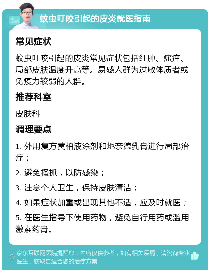 蚊虫叮咬引起的皮炎就医指南 常见症状 蚊虫叮咬引起的皮炎常见症状包括红肿、瘙痒、局部皮肤温度升高等。易感人群为过敏体质者或免疫力较弱的人群。 推荐科室 皮肤科 调理要点 1. 外用复方黄柏液涂剂和地奈德乳膏进行局部治疗； 2. 避免搔抓，以防感染； 3. 注意个人卫生，保持皮肤清洁； 4. 如果症状加重或出现其他不适，应及时就医； 5. 在医生指导下使用药物，避免自行用药或滥用激素药膏。