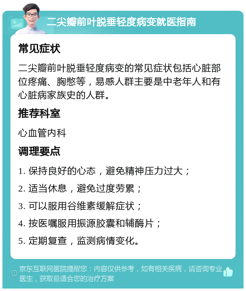 二尖瓣前叶脱垂轻度病变就医指南 常见症状 二尖瓣前叶脱垂轻度病变的常见症状包括心脏部位疼痛、胸憋等，易感人群主要是中老年人和有心脏病家族史的人群。 推荐科室 心血管内科 调理要点 1. 保持良好的心态，避免精神压力过大； 2. 适当休息，避免过度劳累； 3. 可以服用谷维素缓解症状； 4. 按医嘱服用振源胶囊和辅酶片； 5. 定期复查，监测病情变化。