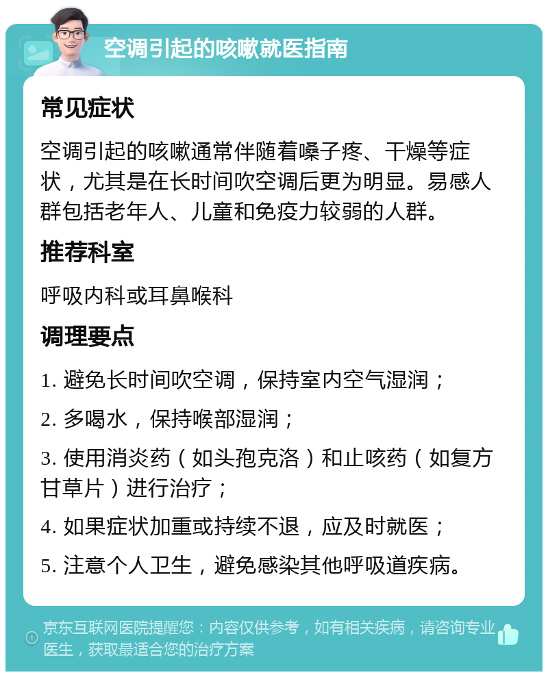 空调引起的咳嗽就医指南 常见症状 空调引起的咳嗽通常伴随着嗓子疼、干燥等症状，尤其是在长时间吹空调后更为明显。易感人群包括老年人、儿童和免疫力较弱的人群。 推荐科室 呼吸内科或耳鼻喉科 调理要点 1. 避免长时间吹空调，保持室内空气湿润； 2. 多喝水，保持喉部湿润； 3. 使用消炎药（如头孢克洛）和止咳药（如复方甘草片）进行治疗； 4. 如果症状加重或持续不退，应及时就医； 5. 注意个人卫生，避免感染其他呼吸道疾病。