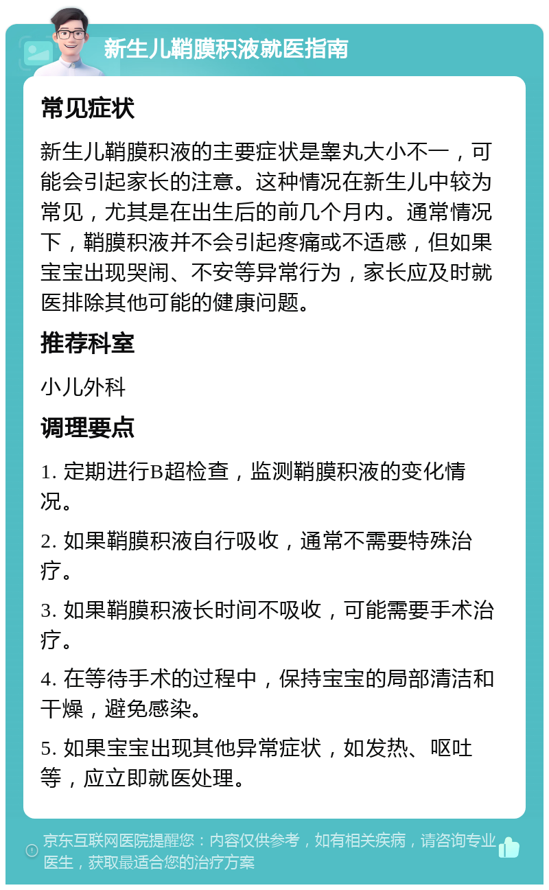 新生儿鞘膜积液就医指南 常见症状 新生儿鞘膜积液的主要症状是睾丸大小不一，可能会引起家长的注意。这种情况在新生儿中较为常见，尤其是在出生后的前几个月内。通常情况下，鞘膜积液并不会引起疼痛或不适感，但如果宝宝出现哭闹、不安等异常行为，家长应及时就医排除其他可能的健康问题。 推荐科室 小儿外科 调理要点 1. 定期进行B超检查，监测鞘膜积液的变化情况。 2. 如果鞘膜积液自行吸收，通常不需要特殊治疗。 3. 如果鞘膜积液长时间不吸收，可能需要手术治疗。 4. 在等待手术的过程中，保持宝宝的局部清洁和干燥，避免感染。 5. 如果宝宝出现其他异常症状，如发热、呕吐等，应立即就医处理。