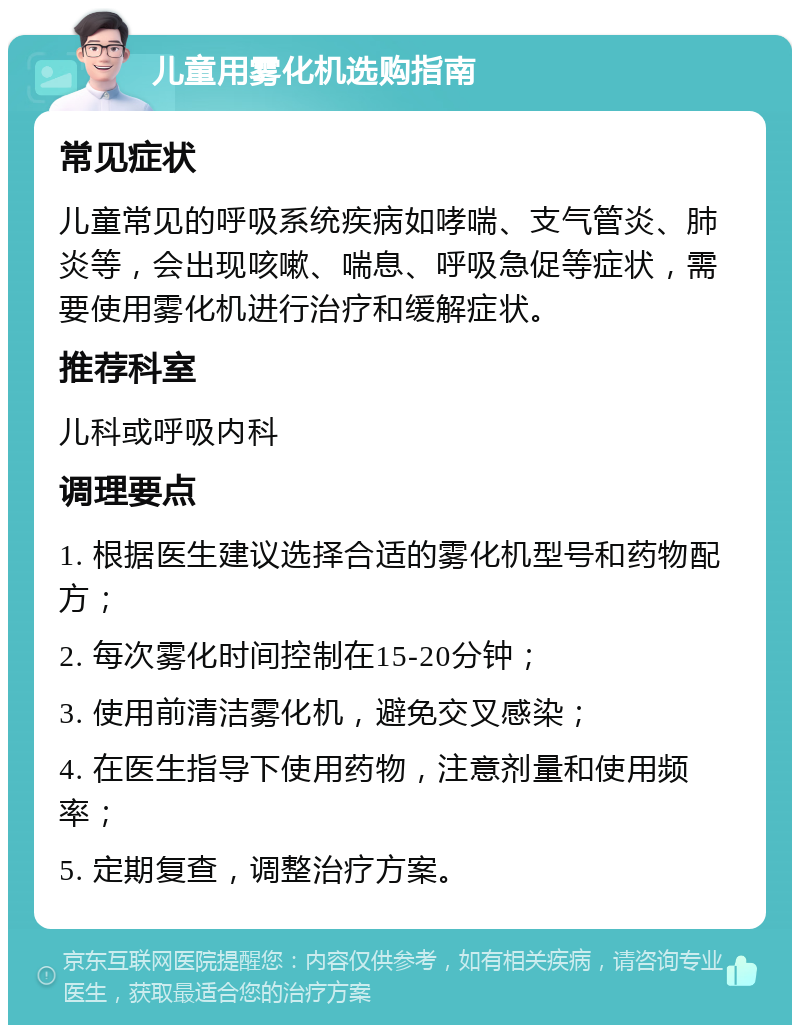 儿童用雾化机选购指南 常见症状 儿童常见的呼吸系统疾病如哮喘、支气管炎、肺炎等，会出现咳嗽、喘息、呼吸急促等症状，需要使用雾化机进行治疗和缓解症状。 推荐科室 儿科或呼吸内科 调理要点 1. 根据医生建议选择合适的雾化机型号和药物配方； 2. 每次雾化时间控制在15-20分钟； 3. 使用前清洁雾化机，避免交叉感染； 4. 在医生指导下使用药物，注意剂量和使用频率； 5. 定期复查，调整治疗方案。